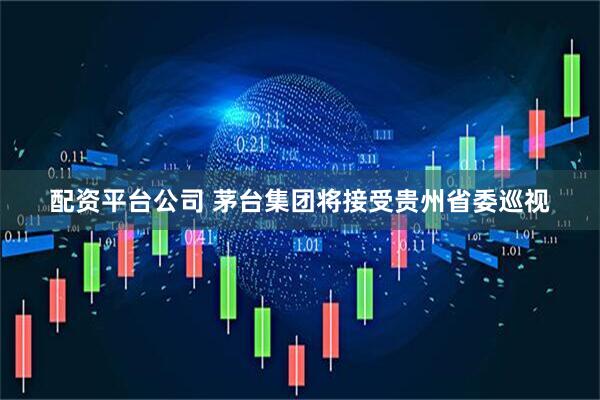 配资平台公司 茅台集团将接受贵州省委巡视
