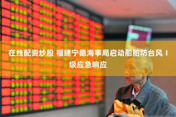 在线配资炒股 福建宁德海事局启动船舶防台风Ⅰ级应急响应
