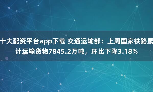 十大配资平台app下载 交通运输部：上周国家铁路累计运输货物7845.2万吨，环比下降3.18%