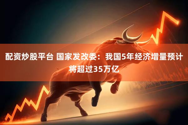 配资炒股平台 国家发改委：我国5年经济增量预计将超过35万亿