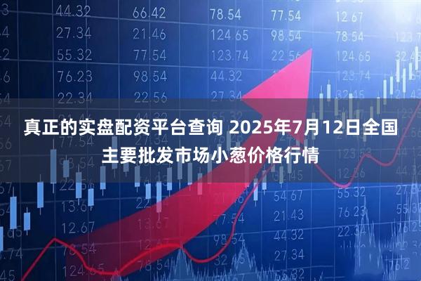 真正的实盘配资平台查询 2025年7月12日全国主要批发市场小葱价格行情