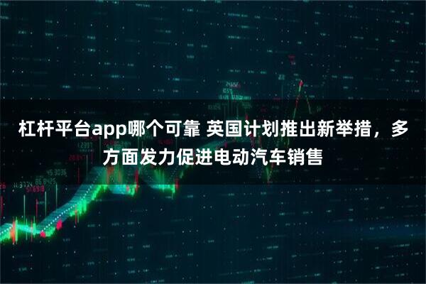 杠杆平台app哪个可靠 英国计划推出新举措，多方面发力促进电动汽车销售
