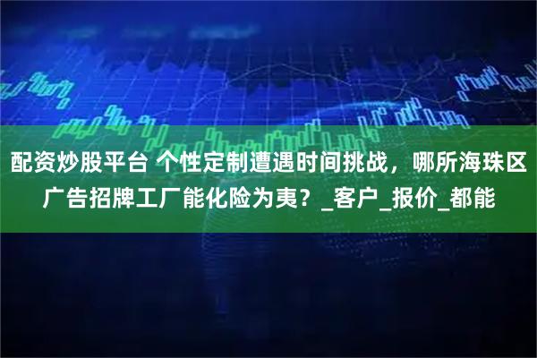 配资炒股平台 个性定制遭遇时间挑战，哪所海珠区广告招牌工厂能化险为夷？_客户_报价_都能