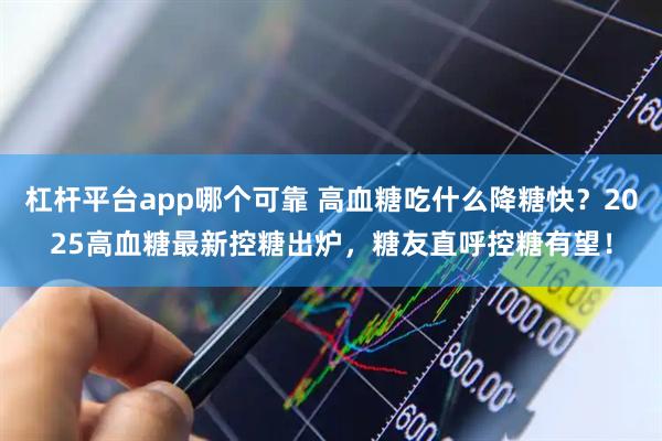 杠杆平台app哪个可靠 高血糖吃什么降糖快？2025高血糖最新控糖出炉，糖友直呼控糖有望！