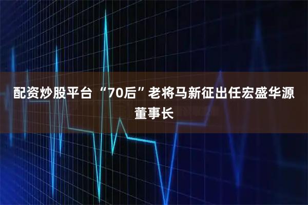 配资炒股平台 “70后”老将马新征出任宏盛华源董事长