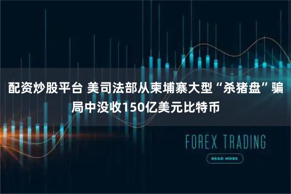 配资炒股平台 美司法部从柬埔寨大型“杀猪盘”骗局中没收150亿美元比特币