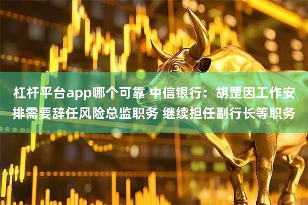 杠杆平台app哪个可靠 中信银行：胡罡因工作安排需要辞任风险总监职务 继续担任副行长等职务