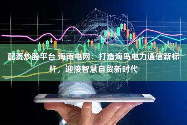 配资炒股平台 海南电网：打造海岛电力通信新标杆，迎接智慧自贸新时代
