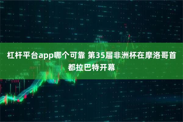 杠杆平台app哪个可靠 第35届非洲杯在摩洛哥首都拉巴特开幕