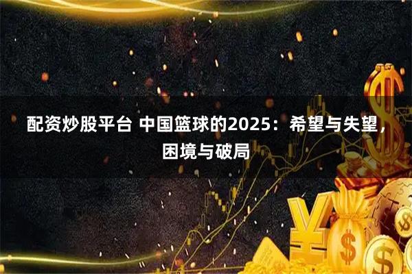 配资炒股平台 中国篮球的2025：希望与失望，困境与破局