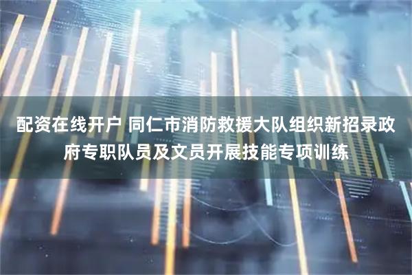 配资在线开户 同仁市消防救援大队组织新招录政府专职队员及文员开展技能专项训练