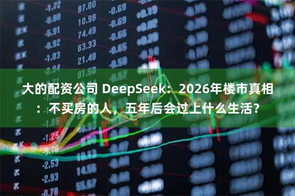 大的配资公司 DeepSeek：2026年楼市真相：不买房的人，五年后会过上什么生活？