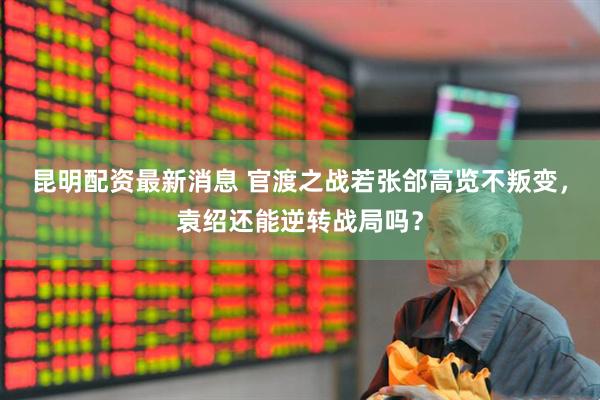 昆明配资最新消息 官渡之战若张郃高览不叛变，袁绍还能逆转战局吗？