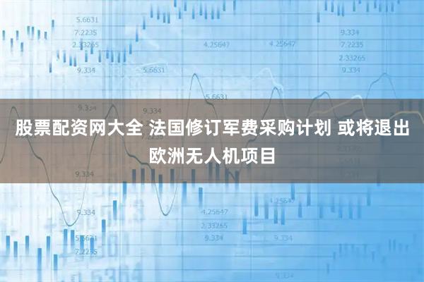 股票配资网大全 法国修订军费采购计划 或将退出欧洲无人机项目