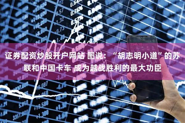 证券配资炒股开户网站 图说：“胡志明小道”的苏联和中国卡车 成为越战胜利的最大功臣