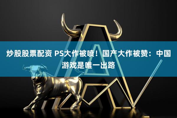 炒股股票配资 PS大作被喷！国产大作被赞：中国游戏是唯一出路