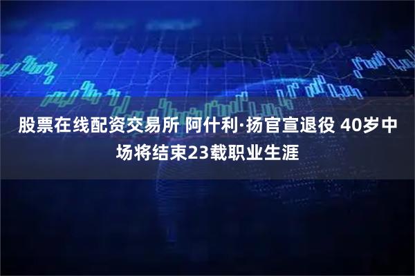 股票在线配资交易所 阿什利·扬官宣退役 40岁中场将结束23载职业生涯