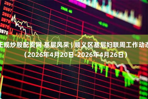 正规炒股配资网 基层风采 | 顺义区基层妇联周工作动态（2026年4月20日-2026年4月26日）