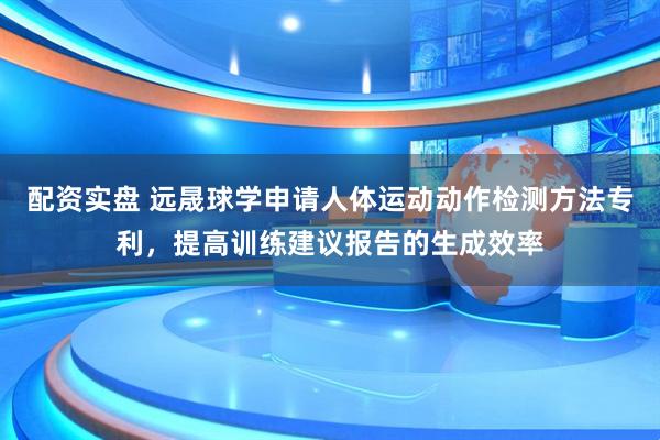 配资实盘 远晟球学申请人体运动动作检测方法专利，提高训练建议报告的生成效率