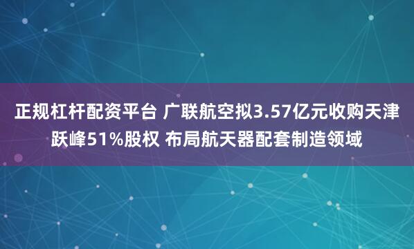 正规杠杆配资平台 广联航空拟3.57亿元收购天津跃峰51%股权 布局航天器配套制造领域