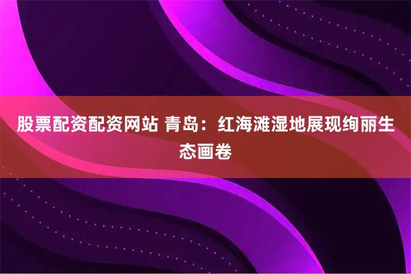 股票配资配资网站 青岛：红海滩湿地展现绚丽生态画卷